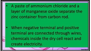 • A paste of ammonium chloride and a
layer of manganese oxide separate the
zinc container from carbon rod.
• When negative terminal and positive
terminal are connected through wires,
chemicals inside the dry cell react and
create electricity.
 