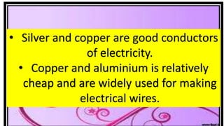 • Silver and copper are good conductors
of electricity.
• Copper and aluminium is relatively
cheap and are widely used for making
electrical wires.
 