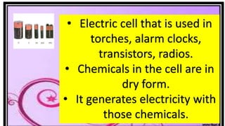• Electric cell that is used in
torches, alarm clocks,
transistors, radios.
• Chemicals in the cell are in
dry form.
• It generates electricity with
those chemicals.
 