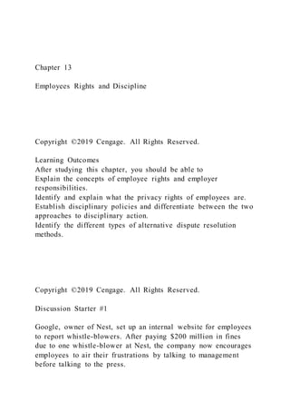 Chapter 13
Employees Rights and Discipline
Copyright ©2019 Cengage. All Rights Reserved.
Learning Outcomes
After studying this chapter, you should be able to
Explain the concepts of employee rights and employer
responsibilities.
Identify and explain what the privacy rights of employees are.
Establish disciplinary policies and differentiate between the two
approaches to disciplinary action.
Identify the different types of alternative dispute resolution
methods.
Copyright ©2019 Cengage. All Rights Reserved.
Discussion Starter #1
Google, owner of Nest, set up an internal website for employees
to report whistle-blowers. After paying $200 million in fines
due to one whistle-blower at Nest, the company now encourages
employees to air their frustrations by talking to management
before talking to the press.
 