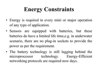 Energy Constraints
• Energy is required in every mini or major operation
of any type of application.
• Sensors are equipped with batteries, but these
batteries do have a limited life time,e.g. in underwater
scenario, there are no plug-in sockets to provide the
power as per the requirement.
• The battery technology is still lagging behind the
microprocessor technology. Energy-Efficient
networking protocols are required now days.
 