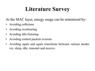 Literature Survey
At the MAC layer, energy usage can be minimized by:
• Avoiding collisions
• Avoiding overhearing
• Avoiding idle-listening
• Avoiding control packets overrun
• Avoiding again and again transitions between various modes
viz. sleep, idle, transmit and receive.
 