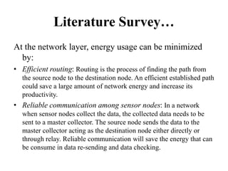 Literature Survey…
At the network layer, energy usage can be minimized
by:
• Efficient routing: Routing is the process of finding the path from
the source node to the destination node. An efficient established path
could save a large amount of network energy and increase its
productivity.
• Reliable communication among sensor nodes: In a network
when sensor nodes collect the data, the collected data needs to be
sent to a master collector. The source node sends the data to the
master collector acting as the destination node either directly or
through relay. Reliable communication will save the energy that can
be consume in data re-sending and data checking.
 