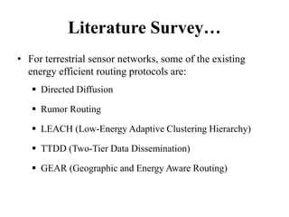 Literature Survey…
• For terrestrial sensor networks, some of the existing
energy efficient routing protocols are:
 Directed Diffusion
 Rumor Routing
 LEACH (Low-Energy Adaptive Clustering Hierarchy)
 TTDD (Two-Tier Data Dissemination)
 GEAR (Geographic and Energy Aware Routing)
 