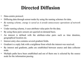 Directed Diffusion
• Data-centric protocol.
• Diffusing data through sensor nodes by using the naming schemes for data.
• By naming scheme, energy is saved as it avoids unnecessary operations of network
layer.
• Under naming scheme, it uses attribute-value pairs for the data.
• By using these pairs sensors are queried on demand basis.
• An interest is defined with the attribute-value pairs such as time duration,
geographical location etc.
• Interest entry also contains several gradient fields.
• Gradient is a reply link with a neighbour from which the interest was received.
• By interest and gradients, paths are established between source and data collector
node.
• Multiple paths have been established and out of them one is selected by the source
node for the information passing.
 