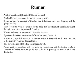 Rumor
• Another variation of Directed Diffusion protocol.
• Applicable where geographic routing cannot be used.
• Rumor creates the concept of flooding that is between the event flooding and the
query flooding.
• Main Idea is to route the queries to the node that has observed a particular event.
This will save the entire network flooding.
• When a node detects any event, it generates an agent.
• Agent task is to communicate the information about the event.
• When a node queried for an event, another node that knows about the route respond
to the query by referring its event table.
• This saves the cost of flooding the entire network.
• Rumor protocol maintains only one path between source and destination, while in
Directed diffusion multiple paths exist for data passing between source and
destination.
 