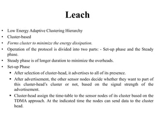 Leach
• Low Energy Adaptive Clustering Hierarchy
• Cluster-based
• Forms cluster to minimize the energy dissipation.
• Operation of the protocol is divided into two parts: - Set-up phase and the Steady
phase.
• Steady phase is of longer duration to minimize the overheads.
• Set-up Phase
 After selection of cluster-head, it advertises to all of its presence.
 After advertisement, the other sensor nodes decide whether they want to part of
this cluster-head’s cluster or not, based on the signal strength of the
advertisement.
 Cluster-head assign the time-table to the sensor nodes of its cluster based on the
TDMA approach. At the indicated time the nodes can send data to the cluster
head.
 