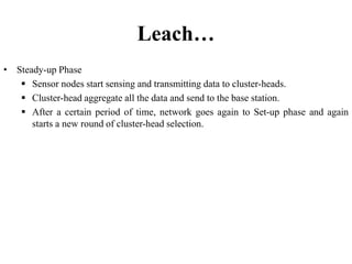 Leach…
• Steady-up Phase
 Sensor nodes start sensing and transmitting data to cluster-heads.
 Cluster-head aggregate all the data and send to the base station.
 After a certain period of time, network goes again to Set-up phase and again
starts a new round of cluster-head selection.
 