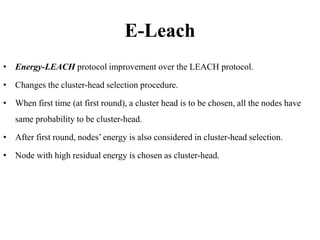E-Leach
• Energy-LEACH protocol improvement over the LEACH protocol.
• Changes the cluster-head selection procedure.
• When first time (at first round), a cluster head is to be chosen, all the nodes have
same probability to be cluster-head.
• After first round, nodes’ energy is also considered in cluster-head selection.
• Node with high residual energy is chosen as cluster-head.
 