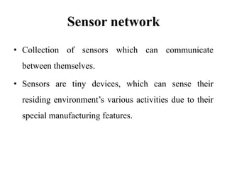 Sensor network
• Collection of sensors which can communicate
between themselves.
• Sensors are tiny devices, which can sense their
residing environment’s various activities due to their
special manufacturing features.
 