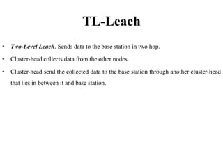 TL-Leach
• Two-Level Leach. Sends data to the base station in two hop.
• Cluster-head collects data from the other nodes.
• Cluster-head send the collected data to the base station through another cluster-head
that lies in between it and base station.
 