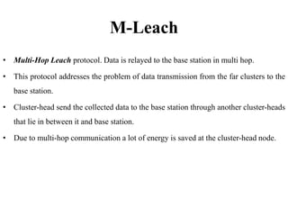 M-Leach
• Multi-Hop Leach protocol. Data is relayed to the base station in multi hop.
• This protocol addresses the problem of data transmission from the far clusters to the
base station.
• Cluster-head send the collected data to the base station through another cluster-heads
that lie in between it and base station.
• Due to multi-hop communication a lot of energy is saved at the cluster-head node.
 