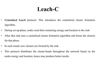 Leach-C
• Centralized Leach protocol. This introduces the centralized cluster formation
algorithm.
• During set-up phase, nodes send their remaining energy and location to the sink.
• After that sink runs a centralized cluster formation algorithm and forms the clusters
for that phase.
• In each round, new clusters are formed by the sink.
• This protocol distributes the cluster-heads throughout the network based on the
nodes energy and location, hence may produce better results.
 