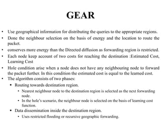 GEAR
• Use geographical information for distributing the queries to the appropriate regions.
• Done the neighbour selection on the basis of energy and the location to route the
packet.
• conserves more energy than the Directed diffusion as forwarding region is restricted.
• Each node keep account of two costs for reaching the destination :Estimated Cost,
Learning Cost
• Hole condition arise when a node does not have any neighbouring node to forward
the packet further. In this condition the estimated cost is equal to the learned cost.
• The algorithm consists of two phases:
 Routing towards destination region.
• Nearest neighbour node to the destination region is selected as the next forwarding
node.
• In the hole’s scenario, the neighbour node is selected on the basis of learning cost
function.
 Data dissemination inside the destination region.
• Uses restricted flooding or recursive geographic forwarding.
 