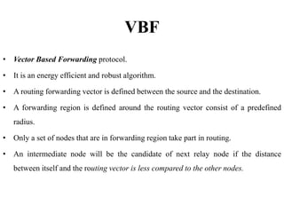 VBF
• Vector Based Forwarding protocol.
• It is an energy efficient and robust algorithm.
• A routing forwarding vector is defined between the source and the destination.
• A forwarding region is defined around the routing vector consist of a predefined
radius.
• Only a set of nodes that are in forwarding region take part in routing.
• An intermediate node will be the candidate of next relay node if the distance
between itself and the routing vector is less compared to the other nodes.
 