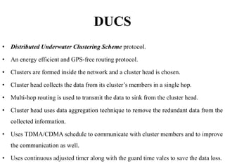 DUCS
• Distributed Underwater Clustering Scheme protocol.
• An energy efficient and GPS-free routing protocol.
• Clusters are formed inside the network and a cluster head is chosen.
• Cluster head collects the data from its cluster’s members in a single hop.
• Multi-hop routing is used to transmit the data to sink from the cluster head.
• Cluster head uses data aggregation technique to remove the redundant data from the
collected information.
• Uses TDMA/CDMA schedule to communicate with cluster members and to improve
the communication as well.
• Uses continuous adjusted timer along with the guard time vales to save the data loss.
 