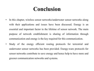 Conclusion
• In this chapter, wireless sensor networks/underwater sensor networks along
with their applications and issues have been discussed. Energy is an
essential and important factor in the lifetime of sensor network. The main
purpose of network establishment is sharing of information through
communication and energy is the key required for this communication.
• Study of the energy efficient routing protocols for terrestrial and
underwater sensor networks has been provided. Energy-ware protocols for
sensor networks contribute to save energy and hence help to have more and
greener communication networks and systems.
 