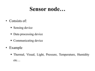 Sensor node…
• Consists of:
 Sensing device
 Data processing device
 Communicating device
• Example
 Thermal, Visual, Light, Pressure, Temperature, Humidity
etc…
 