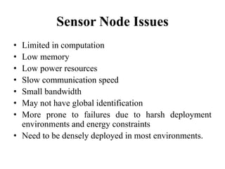 Sensor Node Issues
• Limited in computation
• Low memory
• Low power resources
• Slow communication speed
• Small bandwidth
• May not have global identification
• More prone to failures due to harsh deployment
environments and energy constraints
• Need to be densely deployed in most environments.
 