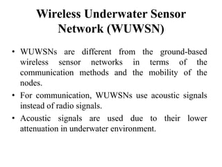 Wireless Underwater Sensor
Network (WUWSN)
• WUWSNs are different from the ground-based
wireless sensor networks in terms of the
communication methods and the mobility of the
nodes.
• For communication, WUWSNs use acoustic signals
instead of radio signals.
• Acoustic signals are used due to their lower
attenuation in underwater environment.
 