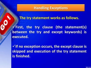 Handling Exceptions
The try statement works as follows.
First, the try clause (the statement(s)
between the try and except keywords) is
executed.
If no exception occurs, the except clause is
skipped and execution of the try statement
is finished.
 