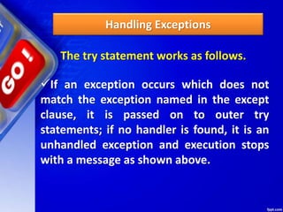 Handling Exceptions
The try statement works as follows.
If an exception occurs which does not
match the exception named in the except
clause, it is passed on to outer try
statements; if no handler is found, it is an
unhandled exception and execution stops
with a message as shown above.
 