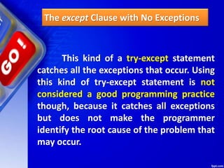 The except Clause with No Exceptions
This kind of a try-except statement
catches all the exceptions that occur. Using
this kind of try-except statement is not
considered a good programming practice
though, because it catches all exceptions
but does not make the programmer
identify the root cause of the problem that
may occur.
 