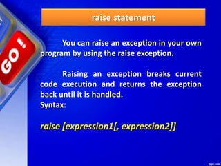 raise statement
You can raise an exception in your own
program by using the raise exception.
Raising an exception breaks current
code execution and returns the exception
back until it is handled.
Syntax:
raise [expression1[, expression2]]
 
