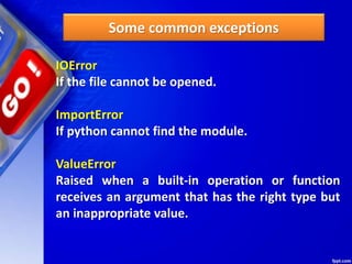 Some common exceptions
IOError
If the file cannot be opened.
ImportError
If python cannot find the module.
ValueError
Raised when a built-in operation or function
receives an argument that has the right type but
an inappropriate value.
 