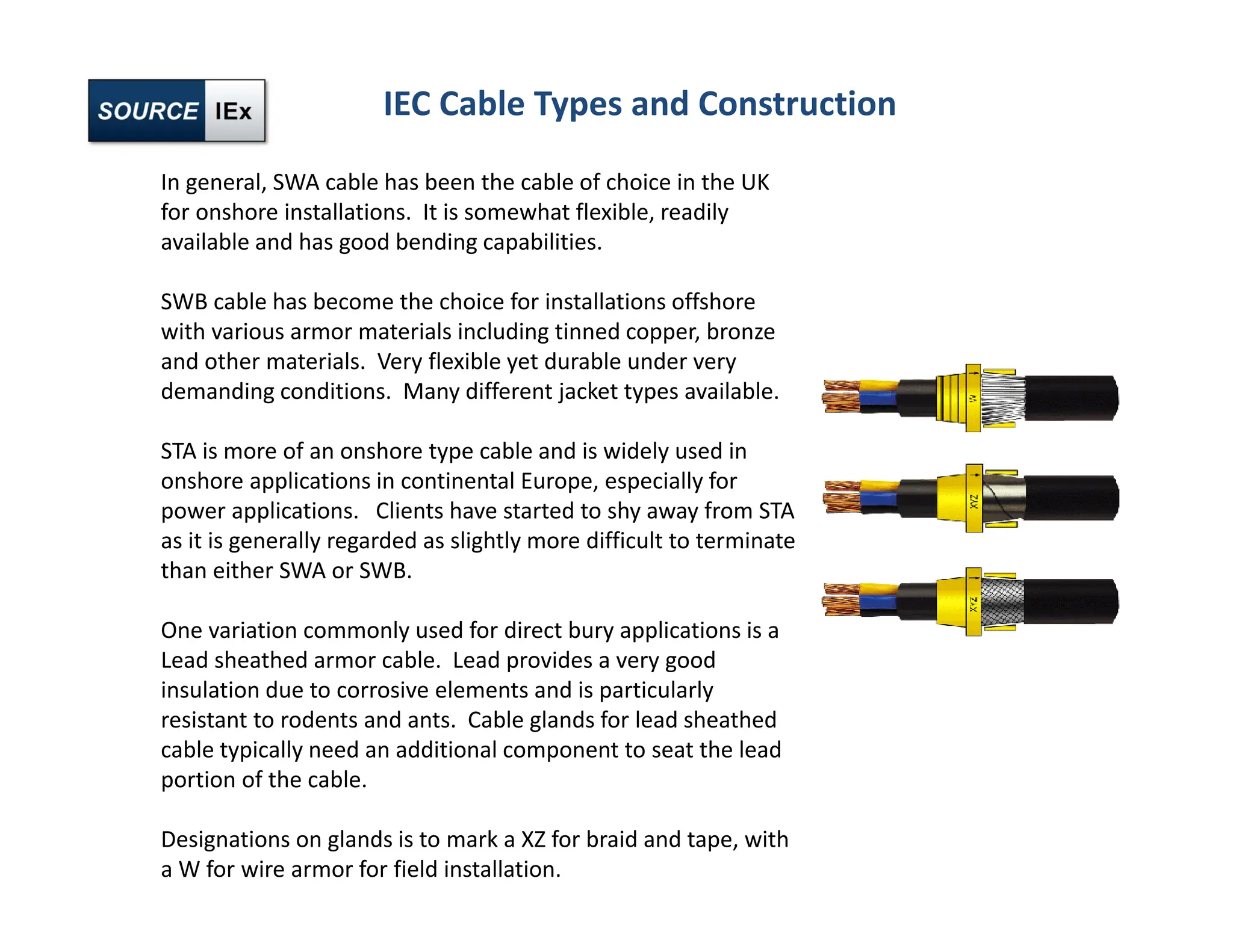 IEC Cable Types and Construction
In general, SWA cable has been the cable of choice in the UK
for onshore installations. It is somewhat flexible, readily
available and has good bending capabilities.
SWB cable has become the choice for installations offshore
with various armor materials including tinned copper, bronze
and other materials. Very flexible yet durable under very
demanding conditions. Many different jacket types available.
STA is more of an onshore type cable and is widely used in
onshore applications in continental Europe, especially for
power applications. Clients have started to shy away from STA
as it is generally regarded as slightly more difficult to terminate
than either SWA or SWB.
One variation commonly used for direct bury applications is a
Lead sheathed armor cable. Lead provides a very good
insulation due to corrosive elements and is particularly
resistant to rodents and ants. Cable glands for lead sheathed
cable typically need an additional component to seat the lead
portion of the cable.
Designations on glands is to mark a XZ for braid and tape, with
a W for wire armor for field installation.
 