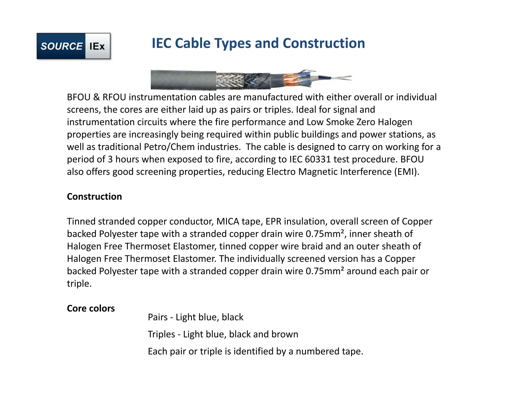 BFOU & RFOU instrumentation cables are manufactured with either overall or individual
screens, the cores are either laid up as pairs or triples. Ideal for signal and
instrumentation circuits where the fire performance and Low Smoke Zero Halogen
properties are increasingly being required within public buildings and power stations, as
well as traditional Petro/Chem industries. The cable is designed to carry on working for a
period of 3 hours when exposed to fire, according to IEC 60331 test procedure. BFOU
also offers good screening properties, reducing Electro Magnetic Interference (EMI).
Construction
Tinned stranded copper conductor, MICA tape, EPR insulation, overall screen of Copper
backed Polyester tape with a stranded copper drain wire 0.75mm², inner sheath of
Halogen Free Thermoset Elastomer, tinned copper wire braid and an outer sheath of
Halogen Free Thermoset Elastomer. The individually screened version has a Copper
backed Polyester tape with a stranded copper drain wire 0.75mm² around each pair or
triple.
Core colors
Pairs ‐ Light blue, black
Triples ‐ Light blue, black and brown
Each pair or triple is identified by a numbered tape.
IEC Cable Types and Construction
 