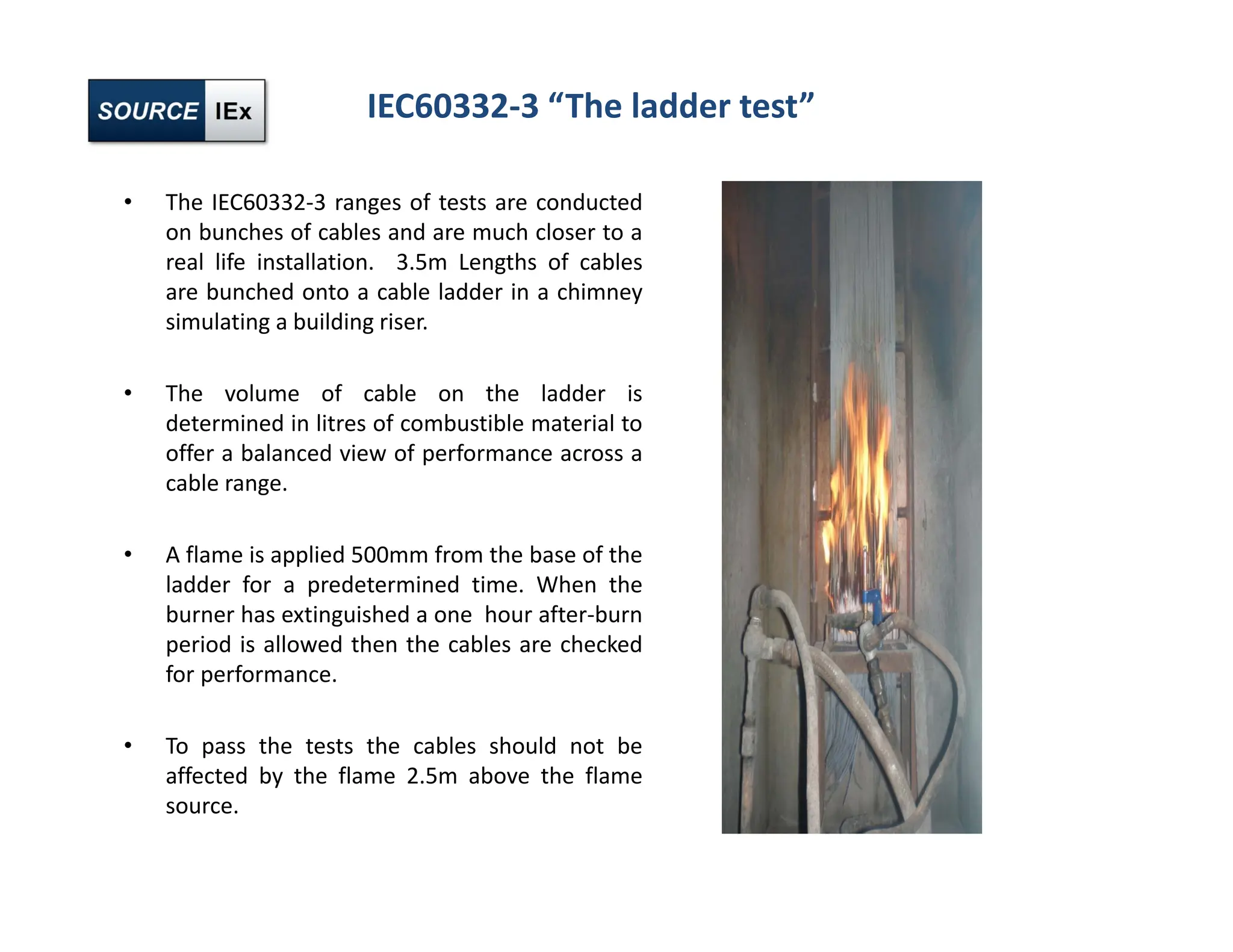 IEC60332‐3 “The ladder test”
• The IEC60332‐3 ranges of tests are conducted
on bunches of cables and are much closer to a
real life installation. 3.5m Lengths of cables
are bunched onto a cable ladder in a chimney
simulating a building riser.
• The volume of cable on the ladder is
determined in litres of combustible material to
offer a balanced view of performance across a
cable range.
• A flame is applied 500mm from the base of the
ladder for a predetermined time. When the
burner has extinguished a one hour after‐burn
period is allowed then the cables are checked
for performance.
• To pass the tests the cables should not be
affected by the flame 2.5m above the flame
source.
 