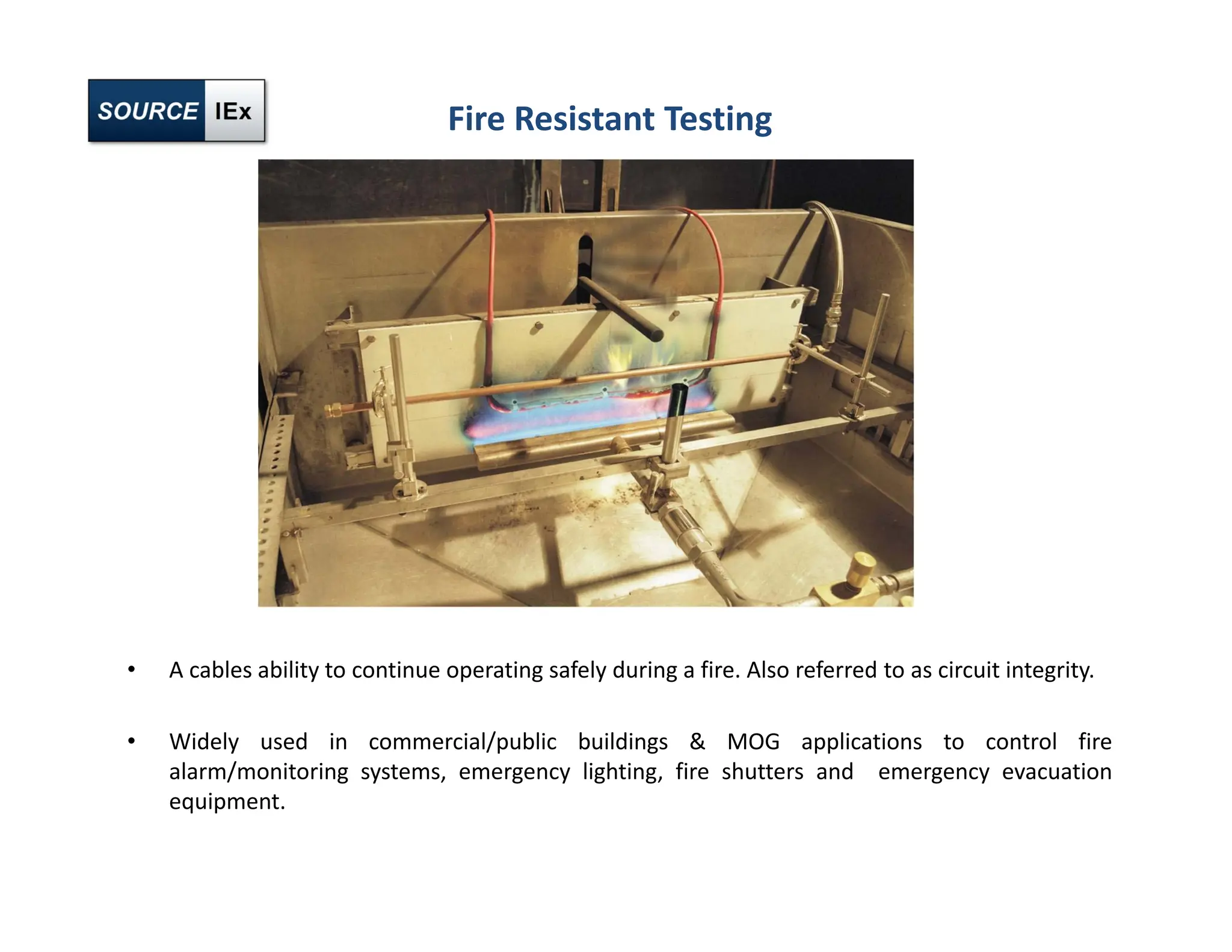 Fire Resistant Testing
• A cables ability to continue operating safely during a fire. Also referred to as circuit integrity.
• Widely used in commercial/public buildings & MOG applications to control fire
alarm/monitoring systems, emergency lighting, fire shutters and emergency evacuation
equipment.
 