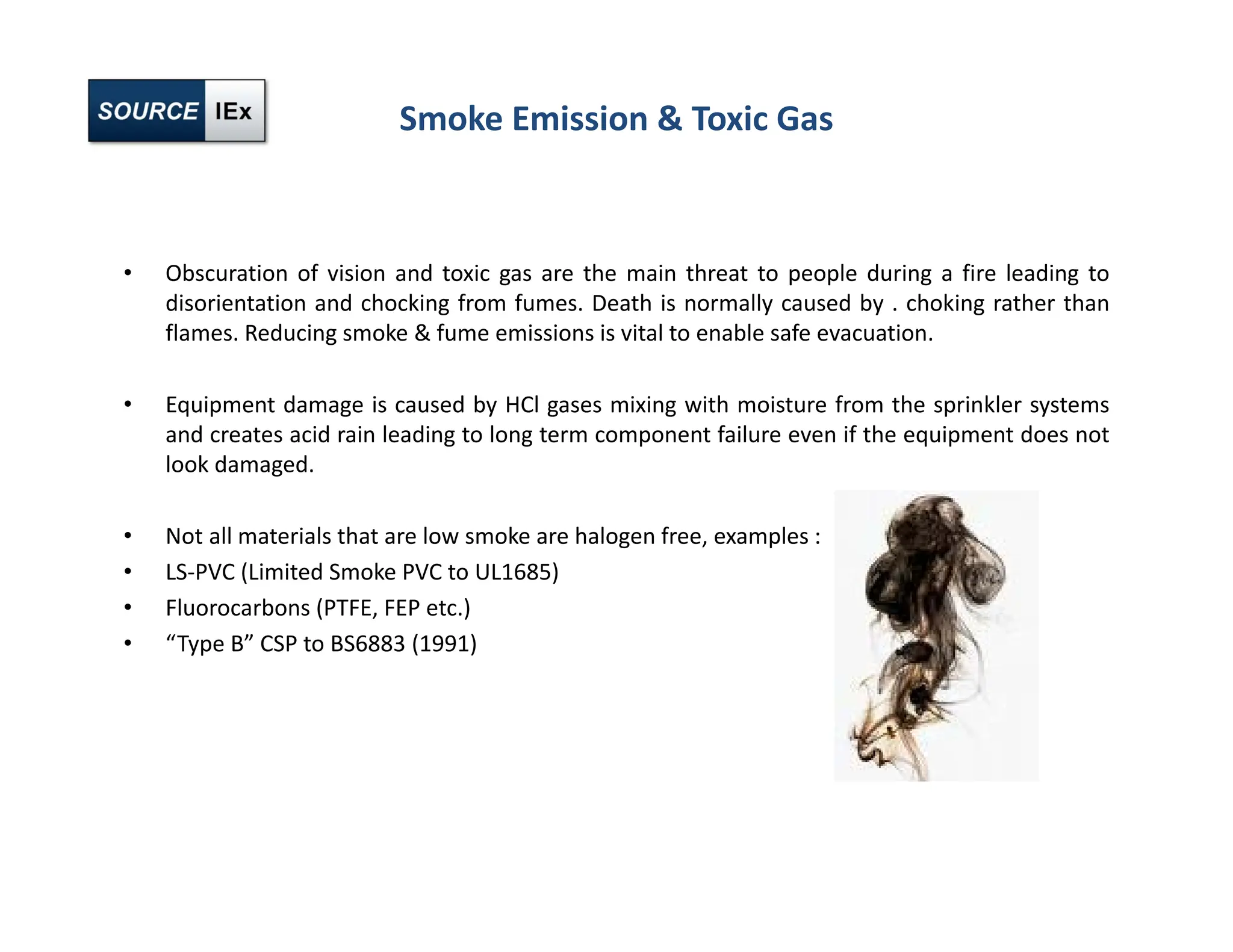 Smoke Emission & Toxic Gas
• Obscuration of vision and toxic gas are the main threat to people during a fire leading to
disorientation and chocking from fumes. Death is normally caused by . choking rather than
flames. Reducing smoke & fume emissions is vital to enable safe evacuation.
• Equipment damage is caused by HCl gases mixing with moisture from the sprinkler systems
and creates acid rain leading to long term component failure even if the equipment does not
look damaged.
• Not all materials that are low smoke are halogen free, examples :
• LS‐PVC (Limited Smoke PVC to UL1685)
• Fluorocarbons (PTFE, FEP etc.)
• “Type B” CSP to BS6883 (1991)
 