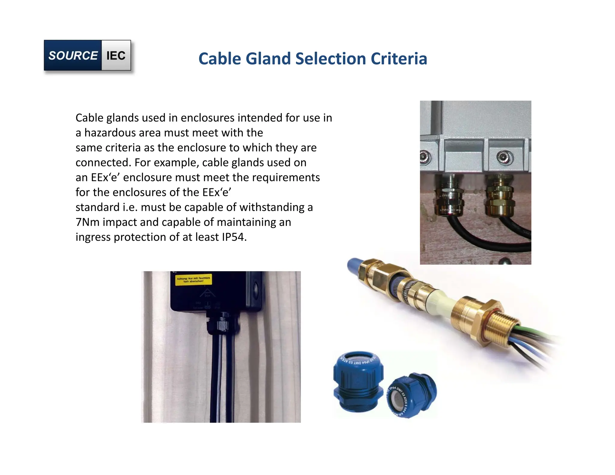 Cable Gland Selection Criteria
Cable glands used in enclosures intended for use in
a hazardous area must meet with the
same criteria as the enclosure to which they are
connected. For example, cable glands used on
an EEx‘e’ enclosure must meet the requirements
for the enclosures of the EEx‘e’
standard i.e. must be capable of withstanding a
7Nm impact and capable of maintaining an
ingress protection of at least IP54.
 