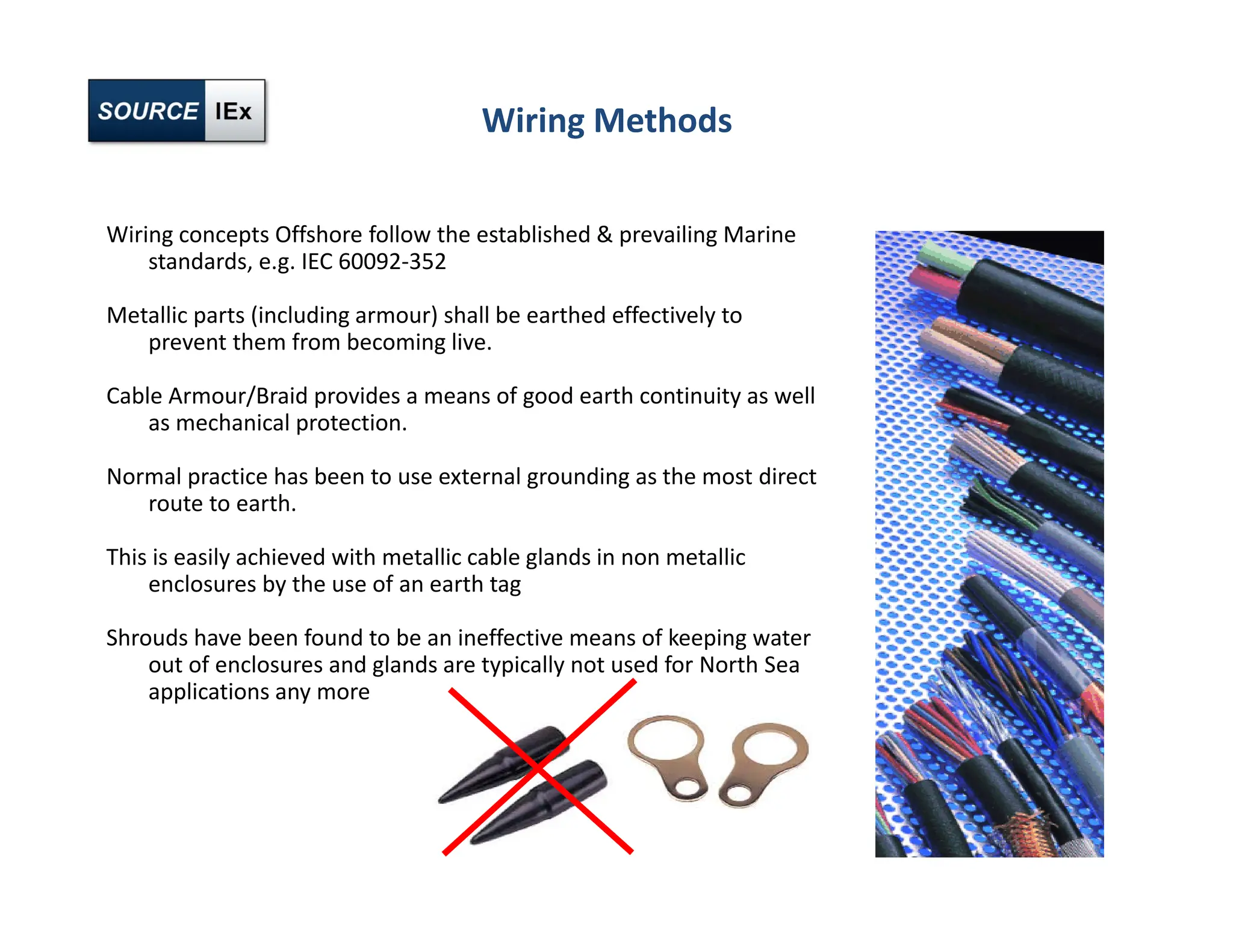 Wiring Methods
Wiring concepts Offshore follow the established & prevailing Marine
standards, e.g. IEC 60092‐352
Metallic parts (including armour) shall be earthed effectively to
prevent them from becoming live.
Cable Armour/Braid provides a means of good earth continuity as well
as mechanical protection.
Normal practice has been to use external grounding as the most direct
route to earth.
This is easily achieved with metallic cable glands in non metallic
enclosures by the use of an earth tag
Shrouds have been found to be an ineffective means of keeping water
out of enclosures and glands are typically not used for North Sea
applications any more
 