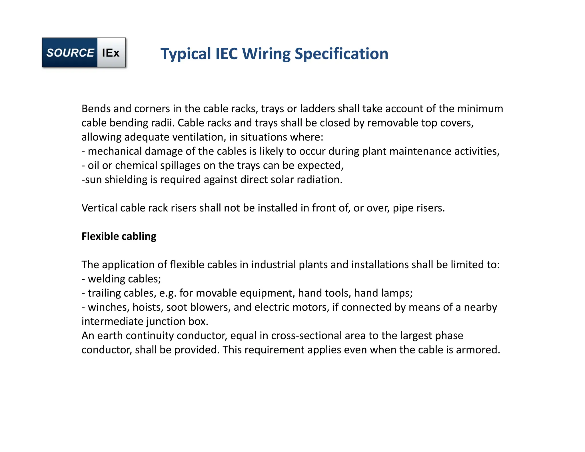 Typical IEC Wiring Specification
Bends and corners in the cable racks, trays or ladders shall take account of the minimum
cable bending radii. Cable racks and trays shall be closed by removable top covers,
allowing adequate ventilation, in situations where:
‐ mechanical damage of the cables is likely to occur during plant maintenance activities,
‐ oil or chemical spillages on the trays can be expected,
‐sun shielding is required against direct solar radiation.
Vertical cable rack risers shall not be installed in front of, or over, pipe risers.
Flexible cabling
The application of flexible cables in industrial plants and installations shall be limited to:
‐ welding cables;
‐ trailing cables, e.g. for movable equipment, hand tools, hand lamps;
‐ winches, hoists, soot blowers, and electric motors, if connected by means of a nearby
intermediate junction box.
An earth continuity conductor, equal in cross‐sectional area to the largest phase
conductor, shall be provided. This requirement applies even when the cable is armored.
 