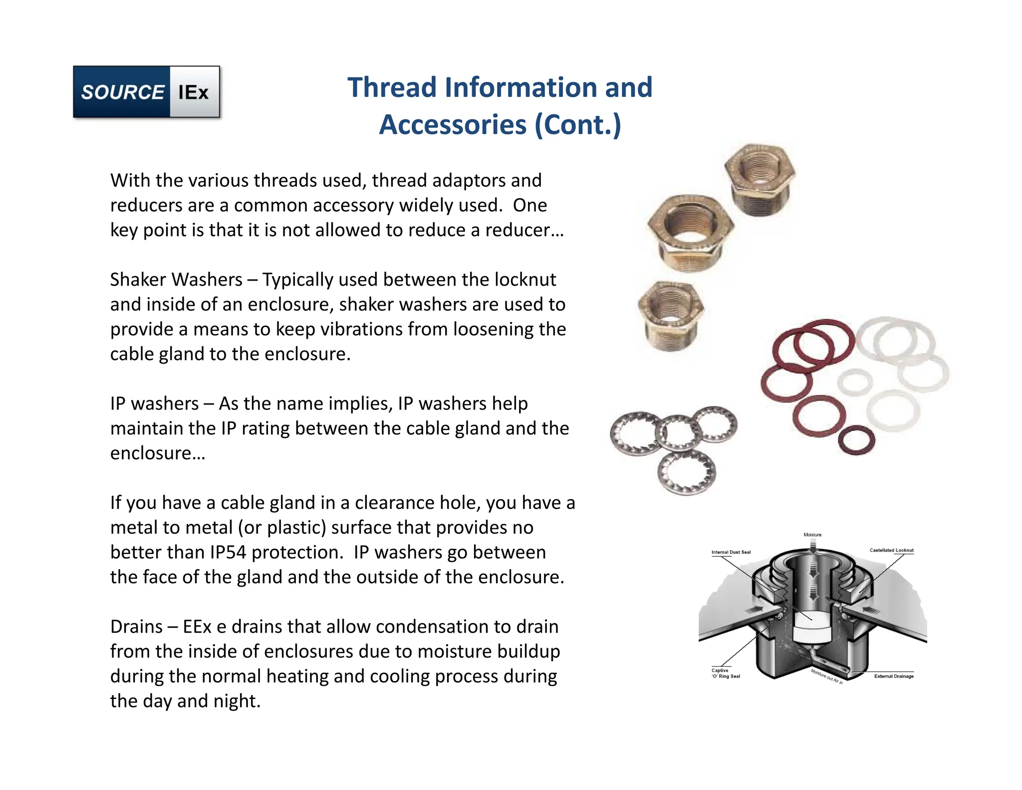 Thread Information and
Accessories (Cont.)
With the various threads used, thread adaptors and
reducers are a common accessory widely used. One
key point is that it is not allowed to reduce a reducer…
Shaker Washers – Typically used between the locknut
and inside of an enclosure, shaker washers are used to
provide a means to keep vibrations from loosening the
cable gland to the enclosure.
IP washers – As the name implies, IP washers help
maintain the IP rating between the cable gland and the
enclosure…
If you have a cable gland in a clearance hole, you have a
metal to metal (or plastic) surface that provides no
better than IP54 protection. IP washers go between
the face of the gland and the outside of the enclosure.
Drains – EEx e drains that allow condensation to drain
from the inside of enclosures due to moisture buildup
during the normal heating and cooling process during
the day and night.
 