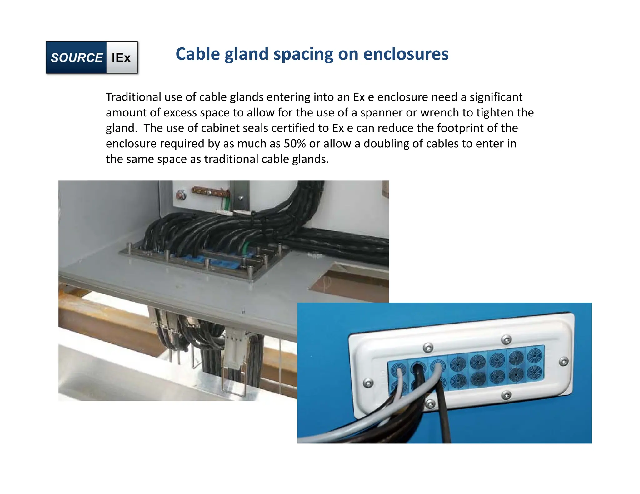 Cable gland spacing on enclosures
Traditional use of cable glands entering into an Ex e enclosure need a significant
amount of excess space to allow for the use of a spanner or wrench to tighten the
gland. The use of cabinet seals certified to Ex e can reduce the footprint of the
enclosure required by as much as 50% or allow a doubling of cables to enter in
the same space as traditional cable glands.
 