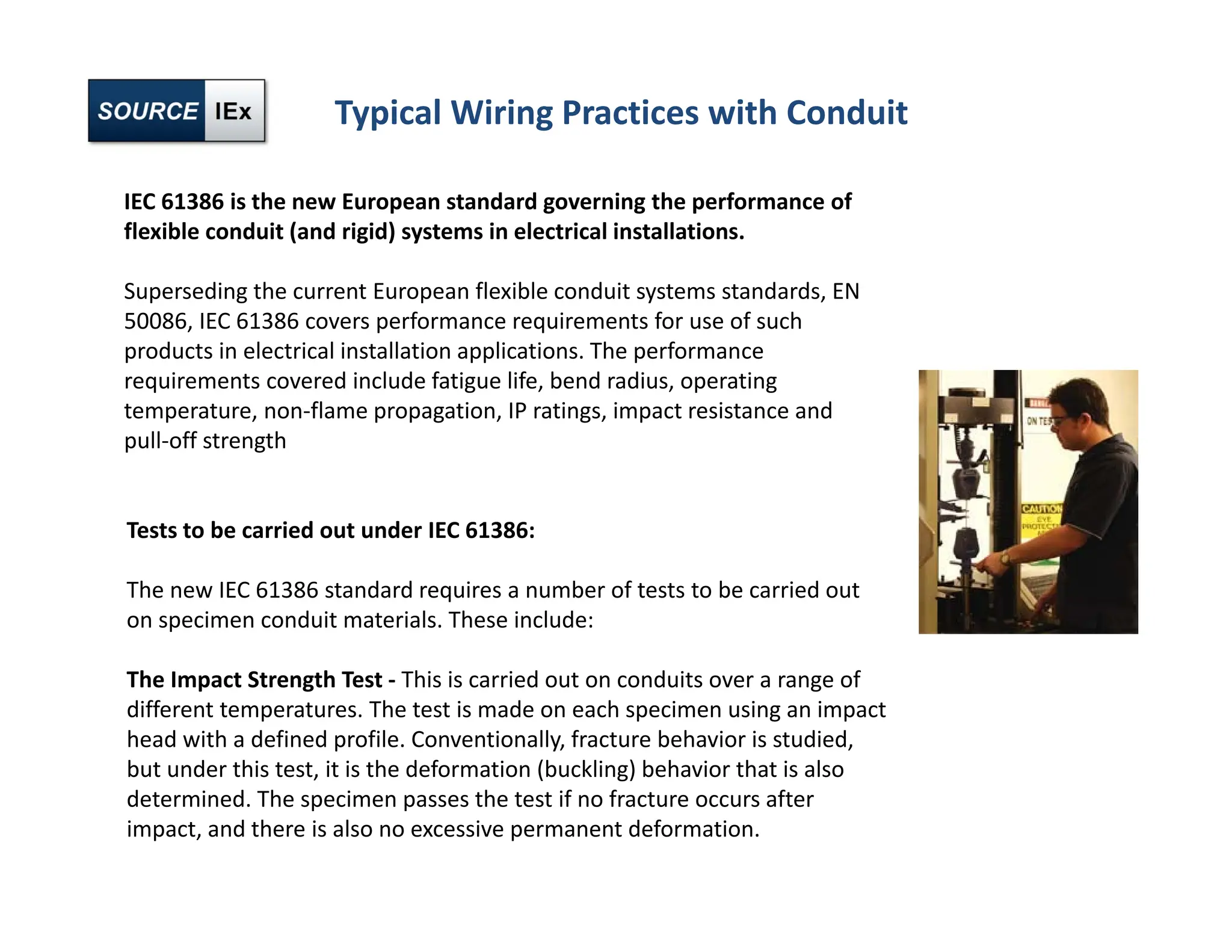 Typical Wiring Practices with Conduit
IEC 61386 is the new European standard governing the performance of
flexible conduit (and rigid) systems in electrical installations.
Superseding the current European flexible conduit systems standards, EN
50086, IEC 61386 covers performance requirements for use of such
products in electrical installation applications. The performance
requirements covered include fatigue life, bend radius, operating
temperature, non‐flame propagation, IP ratings, impact resistance and
pull‐off strength
Tests to be carried out under IEC 61386:
The new IEC 61386 standard requires a number of tests to be carried out
on specimen conduit materials. These include:
The Impact Strength Test ‐ This is carried out on conduits over a range of
different temperatures. The test is made on each specimen using an impact
head with a defined profile. Conventionally, fracture behavior is studied,
but under this test, it is the deformation (buckling) behavior that is also
determined. The specimen passes the test if no fracture occurs after
impact, and there is also no excessive permanent deformation.
 