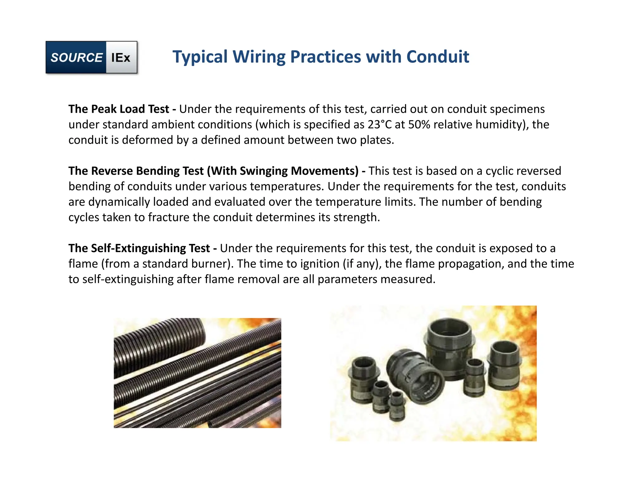 Typical Wiring Practices with Conduit
The Peak Load Test ‐ Under the requirements of this test, carried out on conduit specimens
under standard ambient conditions (which is specified as 23°C at 50% relative humidity), the
conduit is deformed by a defined amount between two plates.
The Reverse Bending Test (With Swinging Movements) ‐ This test is based on a cyclic reversed
bending of conduits under various temperatures. Under the requirements for the test, conduits
are dynamically loaded and evaluated over the temperature limits. The number of bending
cycles taken to fracture the conduit determines its strength.
The Self‐Extinguishing Test ‐ Under the requirements for this test, the conduit is exposed to a
flame (from a standard burner). The time to ignition (if any), the flame propagation, and the time
to self‐extinguishing after flame removal are all parameters measured.
 