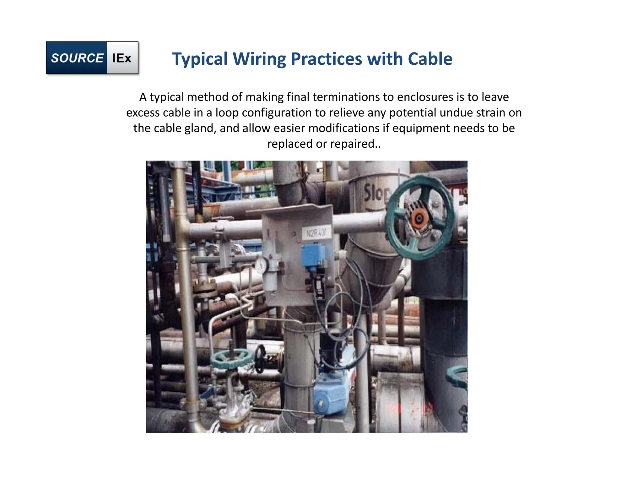 Typical Wiring Practices with Cable
A typical method of making final terminations to enclosures is to leave
excess cable in a loop configuration to relieve any potential undue strain on
the cable gland, and allow easier modifications if equipment needs to be
replaced or repaired..
 