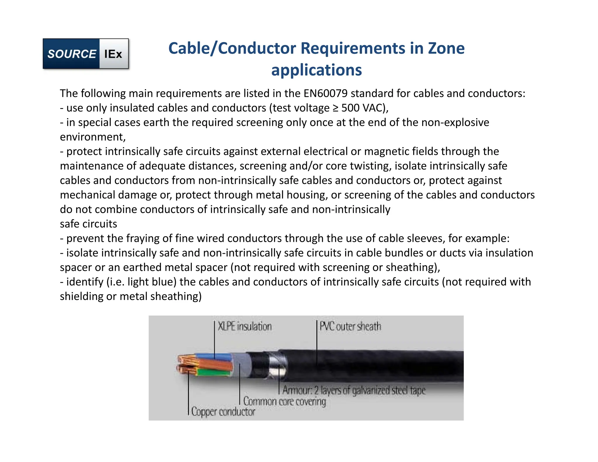 The following main requirements are listed in the EN60079 standard for cables and conductors:
‐ use only insulated cables and conductors (test voltage ≥ 500 VAC),
‐ in special cases earth the required screening only once at the end of the non‐explosive
environment,
‐ protect intrinsically safe circuits against external electrical or magnetic fields through the
maintenance of adequate distances, screening and/or core twisting, isolate intrinsically safe
cables and conductors from non‐intrinsically safe cables and conductors or, protect against
mechanical damage or, protect through metal housing, or screening of the cables and conductors
do not combine conductors of intrinsically safe and non‐intrinsically
safe circuits
‐ prevent the fraying of fine wired conductors through the use of cable sleeves, for example:
‐ isolate intrinsically safe and non‐intrinsically safe circuits in cable bundles or ducts via insulation
spacer or an earthed metal spacer (not required with screening or sheathing),
‐ identify (i.e. light blue) the cables and conductors of intrinsically safe circuits (not required with
shielding or metal sheathing)
Cable/Conductor Requirements in Zone
applications
 