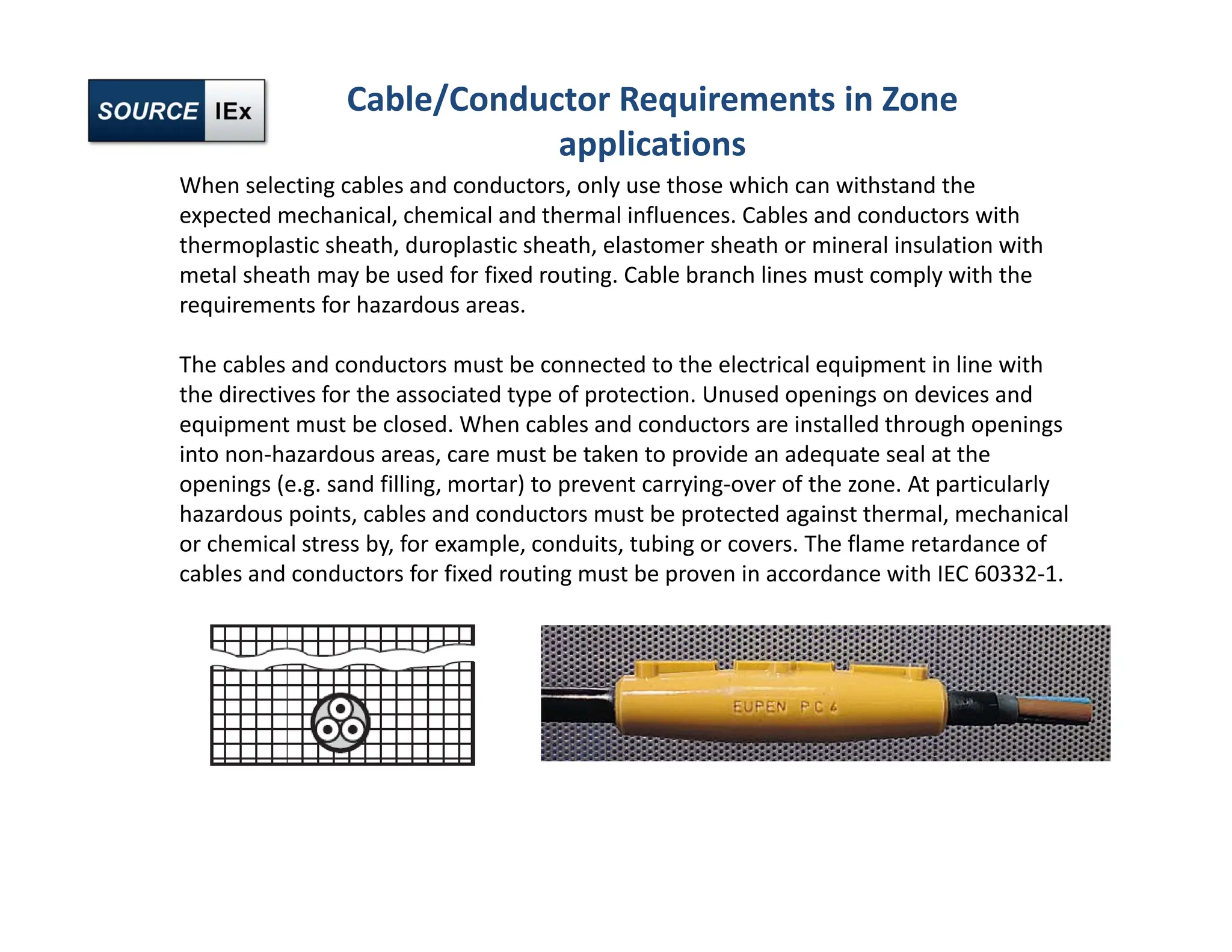 When selecting cables and conductors, only use those which can withstand the
expected mechanical, chemical and thermal influences. Cables and conductors with
thermoplastic sheath, duroplastic sheath, elastomer sheath or mineral insulation with
metal sheath may be used for fixed routing. Cable branch lines must comply with the
requirements for hazardous areas.
The cables and conductors must be connected to the electrical equipment in line with
the directives for the associated type of protection. Unused openings on devices and
equipment must be closed. When cables and conductors are installed through openings
into non‐hazardous areas, care must be taken to provide an adequate seal at the
openings (e.g. sand filling, mortar) to prevent carrying‐over of the zone. At particularly
hazardous points, cables and conductors must be protected against thermal, mechanical
or chemical stress by, for example, conduits, tubing or covers. The flame retardance of
cables and conductors for fixed routing must be proven in accordance with IEC 60332‐1.
Cable/Conductor Requirements in Zone
applications
 
