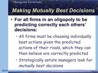 Making Mutually Best Decisions For all firms in an oligopoly to be predicting correctly each others’ decisions: All firms must be choosing individually best actions given the predicted actions of their rivals, which they can then believe are correctly predicted Strategically astute managers look for  mutually best decisions 13- 