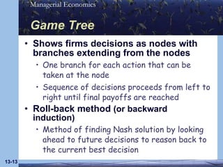 Game Tree Shows firms decisions as nodes with branches extending from the nodes One branch for each action that can be taken at the node Sequence of decisions proceeds from left to right until final payoffs are reached Roll-back method  (or backward induction) Method of finding Nash solution by looking ahead to future decisions to reason back to the current best decision 13- 