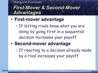 First-Mover & Second-Mover Advantages First-mover advantage If letting rivals know what you are doing by going first in a sequential decision increases your payoff Second-mover advantage If reacting to a decision already made by a rival increases your payoff 13- 