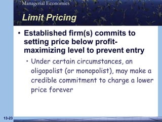 Limit Pricing Established firm(s) commits to setting price below profit-maximizing level to prevent entry Under certain circumstances, an oligopolist (or monopolist), may make a credible commitment to charge a lower price forever 13- 