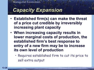 Capacity Expansion Established firm(s) can make the threat of a price cut credible by irreversibly increasing plant capacity When increasing capacity results in lower marginal costs of production, the established firm’s best response to entry of a new firm may be to increase its own level of production Requires established firm to cut its price to sell extra output 13- 