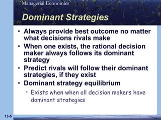 Dominant Strategies Always provide best outcome no matter what decisions rivals make When one exists, the rational decision maker always follows its dominant strategy Predict rivals will follow their dominant strategies, if they exist Dominant strategy equilibrium Exists when   when all decision makers have dominant strategies 13- 